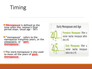 Timing
Menopause is defined as the
time when the woman's final
period stops. Usual age – 50’s
"menopause" refers to the
menopause transition years, or the
climacteric or "peri-
menopause”.
The word menopause is also used
to mean all the years of post-
menopause .
 