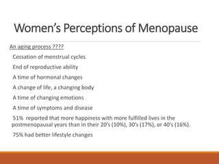 Women’s Perceptions of Menopause
An aging process ????
Cessation of menstrual cycles
End of reproductive ability
A time of hormonal changes
A change of life, a changing body
A time of changing emotions
A time of symptoms and disease
51% reported that more happiness with more fulfilled lives in the
postmenopausal years than in their 20’s (10%), 30’s (17%), or 40’s (16%).
75% had better lifestyle changes at midlife
 