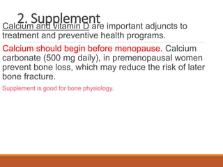 2. Supplement
Calcium and vitamin D are important adjuncts to
treatment and preventive health programs.
Calcium should begin before menopause. Calcium
carbonate (500 mg daily), in premenopausal women
prevent bone loss, which may reduce the risk of later
bone fracture.
Supplement is good for bone physiology.
 