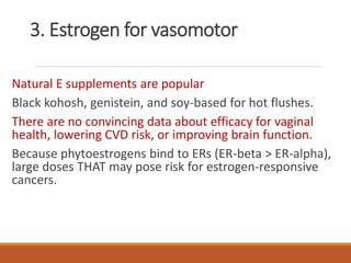 3. Estrogen for vasomotor
Natural E supplements are popular
Black kohosh, genistein, and soy-based for hot flushes.
There are no convincing data about efficacy for vaginal
health, lowering CVD risk, or improving brain function.
Because phytoestrogens bind to ERs (ER-beta > ER-alpha),
large doses THAT may pose risk for estrogen-responsive
cancers.
 