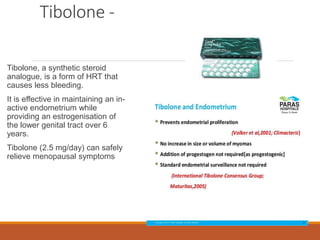 Tibolone -
Tibolone, a synthetic steroid
analogue, is a form of HRT that
causes less bleeding.
It is effective in maintaining an in-
active endometrium while
providing an estrogenisation of
the lower genital tract over 6
years.
Tibolone (2.5 mg/day) can safely
relieve menopausal symptoms
 