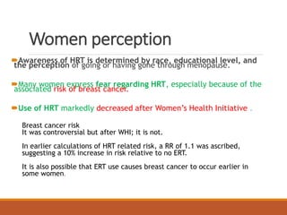 Women perception
Awareness of HRT is determined by race, educational level, and
the perception of going or having gone through menopause.
Many women express fear regarding HRT, especially because of the
associated risk of breast cancer.
Use of HRT markedly decreased after Women’s Health Initiative .
Breast cancer risk
It was controversial but after WHI; it is not.
In earlier calculations of HRT related risk, a RR of 1.1 was ascribed,
suggesting a 10% increase in risk relative to no ERT.
It is also possible that ERT use causes breast cancer to occur earlier in
some women.
 