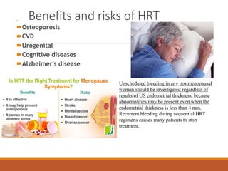 Benefits and risks of HRT
 Vasomotor
Osteoporosis
CVD
Urogenital
Cognitive diseases
Alzheimer's disease
Unscheduled bleeding in any postmenopausal
woman should be investigated regardless of
results of US endometrial thickness, because
abnormalities may be present even when the
endometrial thickness is less than 4 mm.
Recurrent bleeding during sequential HRT
regimens causes many patients to stop
treatment.
 