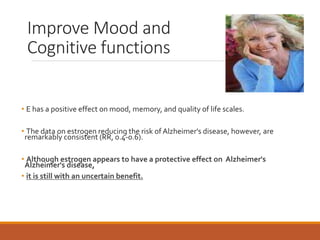 Improve Mood and
Cognitive functions
• E has a positive effect on mood, memory, and quality of life scales.
• The data on estrogen reducing the risk of Alzheimer's disease, however, are
remarkably consistent (RR, 0.4-0.6).
• Although estrogen appears to have a protective effect on Alzheimer's
Alzheimer's disease,
• it is still with an uncertain benefit.
 
