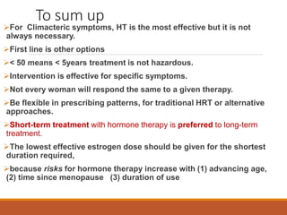 To sum up
For Climacteric symptoms, HT is the most effective but it is not
always necessary.
First line is other options
< 50 means < 5years treatment is not hazardous.
Intervention is effective for specific symptoms.
Not every woman will respond the same to a given therapy.
Be flexible in prescribing patterns, for traditional HRT or alternative
approaches.
Short-term treatment with hormone therapy is preferred to long-term
treatment.
The lowest effective estrogen dose should be given for the shortest
duration required,
because risks for hormone therapy increase with (1) advancing age,
(2) time since menopause, (3) duration of use
 