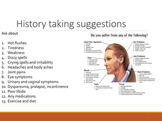 History taking suggestions
8
Ask about
1. Hot flushes
2. Tiredness
3. Weakness
4. Dizzy spells
5. Crying spells and irritability
6. Headaches and body aches
7. Joint pains
8. Eye symptoms
9. Urinary and vaginal symptoms
10. Dyspareunia, prolapse, incontinence
11. Poor libido
12. Any medications
13. Exercise and diet
 