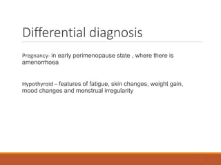 Differential diagnosis
Pregnancy- in early perimenopause state , where there is
amenorrhoea
Hypothyroid – features of fatigue, skin changes, weight gain,
mood changes and menstrual irregularity
9
 