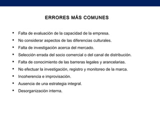 ERRORES MÁS COMUNESERRORES MÁS COMUNES
 Falta de evaluación de la capacidad de la empresa.
 No considerar aspectos de las diferencias culturales.
 Falta de investigación acerca del mercado.
 Selección errada del socio comercial o del canal de distribución.
 Falta de conocimiento de las barreras legales y arancelarias.
 No efectuar la investigación, registro y monitoreo de la marca.
 Incoherencia e improvisación.
 Ausencia de una estrategia integral.
 Desorganización interna.
 