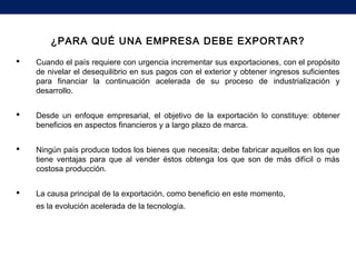 ¿PARA QUÉ UNA EMPRESA DEBE EXPORTAR?
 Cuando el país requiere con urgencia incrementar sus exportaciones, con el propósito
de nivelar el desequilibrio en sus pagos con el exterior y obtener ingresos suficientes
para financiar la continuación acelerada de su proceso de industrialización y
desarrollo.
 Desde un enfoque empresarial, el objetivo de la exportación lo constituye: obtener
beneficios en aspectos financieros y a largo plazo de marca.
 Ningún país produce todos los bienes que necesita; debe fabricar aquellos en los que
tiene ventajas para que al vender éstos obtenga los que son de más difícil o más
costosa producción.
 La causa principal de la exportación, como beneficio en este momento,
es la evolución acelerada de la tecnología.
 