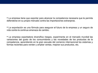  La empresa tiene que exportar para alcanzar la competencia necesaria que le permita
defenderse en su propio mercado contra las importaciones extranjeras.
 La exportación es una fórmula para asegurar el futuro de la empresa y un seguro de
vida contra la continua amenaza de cambio.
 La empresa exportadora diversifica riesgos, experimenta en el mercado mundial las
variaciones del gusto de los consumidores y las novedades de los productos de la
competencia, aprendiendo en la gran escuela del comercio internacional los sistemas y
formas recientes para vender y ampliar ventas, mejorar sus productos, etc.
 