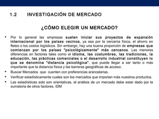 1.2 INVESTIGACIÓN DE MERCADO
¿CÓMO ELEGIR UN MERCADO?¿CÓMO ELEGIR UN MERCADO?
 Por lo general las empresas suelen iniciar sus proyectos de expansión
internacional por los países vecinos, ya sea por la cercanía física, el ahorro en
fletes o los costos logísticos. Sin embargo, hay una buena proporción de empresas que
comienzan por los países "psicológicamente" más cercanos. Las menores
diferencias en factores tales como el idioma, las costumbres, las tradiciones, la
educación, las prácticas comerciales o el desarrollo industrial constituyen lo
que se denomina "distancia psicológica", que puede llegar a ser tanto o más
importante que la distancia física y las barreras geográficas de acceso.
 Buscar Mercados que cuenten con preferencias arancelarias.
 Verificar estadísticamente cuales son los mercados que importan más nuestros productos.
 Las estadísiticas solo son orientativas, el análisis de un mercado debe estar dado por la
sumatoria de otros factores. IDM
 
