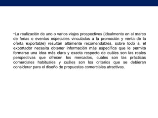 •La realización de uno o varios viajes prospectivos (idealmente en el marco
de ferias o eventos especiales vinculados a la promoción y venta de la
oferta exportable) resultan altamente recomendables, sobre todo si el
exportador necesita obtener información más específica que le permita
formarse una idea más clara y exacta respecto de cuáles son las reales
perspectivas que ofrecen los mercados, cuáles son las prácticas
comerciales habituales y cuáles son los criterios que se debieran
considerar para el diseño de propuestas comerciales atractivas.
 