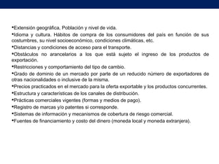 Extensión geográfica, Población y nivel de vida.
Idioma y cultura. Hábitos de compra de los consumidores del país en función de sus
costumbres, su nivel socioeconómico, condiciones climáticas, etc.
Distancias y condiciones de acceso para el transporte.
Obstáculos no arancelarios a los que está sujeto el ingreso de los productos de
exportación.
Restricciones y comportamiento del tipo de cambio.
Grado de dominio de un mercado por parte de un reducido número de exportadores de
otras nacionalidades o inclusive de la misma.
Precios practicados en el mercado para la oferta exportable y los productos concurrentes.
Estructura y características de los canales de distribución.
Prácticas comerciales vigentes (formas y medios de pago).
Registro de marcas y/o patentes si corresponde.
Sistemas de información y mecanismos de cobertura de riesgo comercial.
Fuentes de financiamiento y costo del dinero (moneda local y moneda extranjera).
 