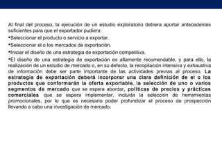 Al final del proceso, la ejecución de un estudio exploratorio debiera aportar antecedentes
suficientes para que el exportador pudiera:
Seleccionar el producto o servicio a exportar.
Seleccionar el o los mercados de exportación.
Iniciar el diseño de una estrategia de exportación competitiva.
El diseño de una estrategia de exportación es altamente recomendable, y para ello, la
realización de un estudio de mercado o, en su defecto, la recopilación intensiva y exhaustiva
de información debe ser parte importante de las actividades previas al proceso. La
estrategia de exportación deberá incorporar una clara definición de el o los
productos que conformarán la oferta exportable, la selección de uno o varios
segmentos de mercado que se espera abordar, políticas de precios y prácticas
comerciales que se espera implementar, incluida la selección de herramientas
promocionales, por lo que es necesario poder profundizar el proceso de prospección
llevando a cabo una investigación de mercado.
 