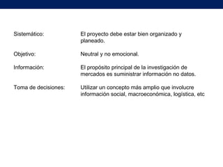 Sistemático: El proyecto debe estar bien organizado y
planeado.
Objetivo: Neutral y no emocional.
Información: El propósito principal de la investigación de
mercados es suministrar información no datos.
Toma de decisiones: Utilizar un concepto más amplio que involucre
información social, macroeconómica, logística, etc
 