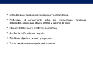  Entender mejor condiciones, tendencias y oportunidades.
 Profundizar el conocimiento sobre los competidores, fortalezas,
debilidades, estrategias, claves, errores y factores de éxito.
 Obtener detalles sobre problemas específicos.
 Ampliar la visión sobre el negocio.
 Establecer objetivos de corto y largo plazo.
 Tomar decisiones más rápida y eficazmente.
 