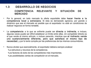 COMPETENCIA RELEVANTE Y SITUACIÓN DE
MERCADO
• Por lo general, en todo mercado la oferta exportable debe hacer frente a la
competencia local y extranjera. Si ésta es demasiado agresiva, por grande o
dinámico que sea el mercado es posible que el exportador no esté en condiciones de
realizar negocios en forma rentable.
• La competencia a la que se enfrente puede ser directa o indirecta, e incluso,
algunas veces puede ser difícil establecer un límite entre ellas. Un competidor directo es
el que vende el mismo artículo, o incluso parecido, mientras que el indirecto vende
uno sustancialmente diferente, pero que satisface el mismo tipo de
necesidad, y por lo tanto compite por las preferencias de los mismos consumidores.
• Nunca olvidar que esencialmente, el exportador debiera siempre analizar:
•La estructura y recursos de la competencia.
•Los factores de éxito de los competidores más importantes.
•Las posibilidades ciertas de competición en el mercado.
1.3 DESARROLLO DE NEGOCIOS
 