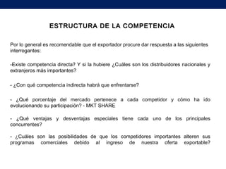 ESTRUCTURA DE LA COMPETENCIAESTRUCTURA DE LA COMPETENCIA
Por lo general es recomendable que el exportador procure dar respuesta a las siguientes
interrogantes:
-Existe competencia directa? Y si la hubiere ¿Cuáles son los distribuidores nacionales y
extranjeros más importantes?
- ¿Con qué competencia indirecta habrá que enfrentarse?
- ¿Qué porcentaje del mercado pertenece a cada competidor y cómo ha ido
evolucionando su participación? - MKT SHARE
- ¿Qué ventajas y desventajas especiales tiene cada uno de los principales
concurrentes?
- ¿Cuáles son las posibilidades de que los competidores importantes alteren sus
programas comerciales debido al ingreso de nuestra oferta exportable?
 
