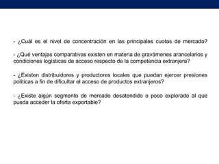 - ¿Cuál es el nivel de concentración en las principales cuotas de mercado?
- ¿Qué ventajas comparativas existen en materia de gravámenes arancelarios y
condiciones logísticas de acceso respecto de la competencia extranjera?
- ¿Existen distribuidores y productores locales que puedan ejercer presiones
políticas a fin de dificultar el acceso de productos extranjeros?
- ¿Existe algún segmento de mercado desatendido o poco explorado al que
pueda acceder la oferta exportable?
 