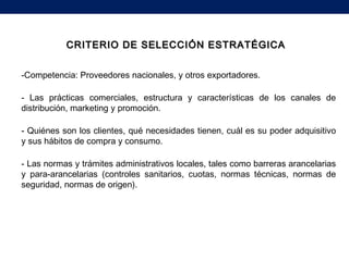 CRITERIO DE SELECCIÓN ESTRATÉGICACRITERIO DE SELECCIÓN ESTRATÉGICA
-Competencia: Proveedores nacionales, y otros exportadores.
- Las prácticas comerciales, estructura y características de los canales de
distribución, marketing y promoción.
- Quiénes son los clientes, qué necesidades tienen, cuál es su poder adquisitivo
y sus hábitos de compra y consumo.
- Las normas y trámites administrativos locales, tales como barreras arancelarias
y para-arancelarias (controles sanitarios, cuotas, normas técnicas, normas de
seguridad, normas de origen).
 