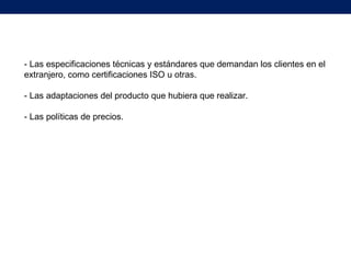 - Las especificaciones técnicas y estándares que demandan los clientes en el
extranjero, como certificaciones ISO u otras.
- Las adaptaciones del producto que hubiera que realizar.
- Las políticas de precios.
 