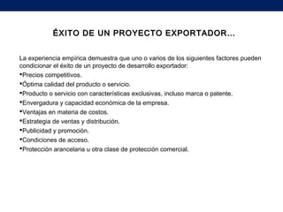 La experiencia empírica demuestra que uno o varios de los siguientes factores pueden
condicionar el éxito de un proyecto de desarrollo exportador:
Precios competitivos.
Óptima calidad del producto o servicio.
Producto o servicio con características exclusivas, incluso marca o patente.
Envergadura y capacidad económica de la empresa.
Ventajas en materia de costos.
Estrategia de ventas y distribución.
Publicidad y promoción.
Condiciones de acceso.
Protección arancelaria u otra clase de protección comercial.
ÉXITO DE UN PROYECTO EXPORTADOR…ÉXITO DE UN PROYECTO EXPORTADOR…
 