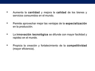  Aumenta la cantidad y mejora la calidad de los bienes y
servicios consumidos en el mundo.
 Permite aprovechar mejor las ventajas de la especialización
en la producción.
 La innovación tecnológica se difunde con mayor facilidad y
rapidez en el mundo.
 Propicia la creación y fortalecimiento de la competitividad
(mayor eficiencia).
 