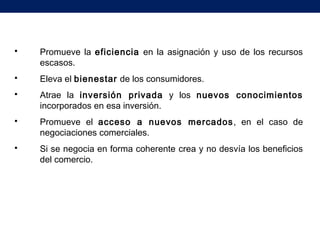 Promueve la eficiencia en la asignación y uso de los recursos
escasos.
 Eleva el bienestar de los consumidores.
 Atrae la inversión privada y los nuevos conocimientos
incorporados en esa inversión.
 Promueve el acceso a nuevos mercados, en el caso de
negociaciones comerciales.
 Si se negocia en forma coherente crea y no desvía los beneficios
del comercio.
 