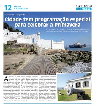 fortaleza da barra grande
Cidade tem programação especial
para celebrar a Primavera
A 1ª Primavera da Fortaleza começa nesta segunda-feira, 23,
com visitação, oficinas, palestras e apresentações culturais
A
Fortaleza da Barra
Grande, localizada
em Santa Cruz dos
Navegantes, é o ce-
nário escolhido pela Prefeitura
para celebrar a chegada da Pri-
mavera. A Secretaria da Cultura
promoverá, entre os dias 23 e 29
de setembro, a 1ª Primavera na
Fortaleza. Durante a semana, o
espaço receberá visitas monitora-
das. Entre as 9h30 e o meio dia,
haverá intervenção artística para
apresentar a história da fortaleza,
de forma lúdica, às crianças da
rede pública de ensino.
Serão oferecidas ainda 400
vagas para oficinas de pintura,
música, fotografia, capoeira e
dança, no período da tarde, entre
14h30 e 16 horas. Os programas
Mania de Leitura e Feira de
Troca de Livros da Secretarias
da Cultura e Educação estarão
presentes com atividades.
Nos dias 25 e 26, a partir
das 18 horas, o Film Comis-
sion exibirá filmes de longa e
curta-metragem, seguidos de
palestras com jovens cineastas
da cidade. Na sexta-feira, 27,
a programação contará com a
apresentação do Balé Municipal
“Soldadinho de chumbo” e na
seqüência a Banda Municipal
de Guarujá.
Já no sábado, 28, a Secretaria
de Cultura está convidando histo-
riadores, arqueólogos, arquitetos,
pesquisadores para a realização
de um ciclo de palestras, cujo o
tema será a história da cidade e
da fortificação.
Ainda no fim de semana, ao
longo do sábado, 28, e domingo,
29, haverá apresentações de tea-
tro e música com a Companhia
“Quem Sabe Faz a Hora”, e os
grupos “Afroketu”, “Prakatá”,
“Roda Dançante” e “Samba
Quadrado”. A programação
completa da 1ª Primavera Forta-
leza está disponível no site forta-
lezadabarra.wordpress.com.
FotosPedroRezende
sábado
21 de setembro de 2013
12 GUARUJÁ
Diário Oficial
 