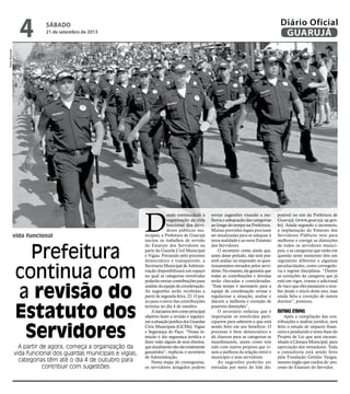 vida funcional
Prefeitura
continua com
a revisão do
Estatuto dos
Servidores
A partir de agora, começa a organização da
vida funcional dos guardas municipais e vigias;
categorias têm até o dia 4 de outubro para
contribuir com sugestões
D
ando continuidade à
organização da vida
funcional dos servi-
dores públicos mu-
nicipais, a Prefeitura de Guarujá
iniciou os trabalhos de revisão
do Estatuto dos Servidores na
parte da Guarda Civil Municipal
e Vigias. Prezando pelo processo
democrático e transparente, a
Secretaria Municipal de Adminis-
tração disponibilizará um espaço
no qual as categorias envolvidas
poderão enviar contribuições para
análise da equipe de coordenação.
As sugestões serão recebidas a
partir de segunda-feira, 23. O pra-
zo para o envio das contribuições
termina no dia 4 de outubro.
Ainiciativatemcomoprincipal
objetivo fazer a revisão e regulari-
zarasituaçãojurídicadosGuardas
Civis Municipais (GCMs), Vigias
e Segurança do Paço. “Nossa in-
tenção é dar segurança jurídica e
fazer valer alguns de seus direitos,
queatualmentenãosãototalmente
garantidos”, explicou o secretário
de Administração.
Nesta etapa do cronograma,
os servidores atingidos podem
enviar sugestões visando a me-
lhoria e adequação das categorias
ao longo do tempo na Prefeitura.
Muitas previsões legais precisam
ser atualizadas para se adequar à
nova realidade e ao novo Estatuto
dos Servidores.
O secretário conta ainda que,
antes desse período, não será pos-
sível avaliar ou responder os ques-
tionamentos enviados pelos servi-
dores.Noentanto,elegarantiuque
todas as contribuições e dúvidas
serão checadas e consideradas.
“Esse tempo é necessário para a
equipe de coordenação revisar e
regularizar a situação, avaliar e
discutir a melhoria e correção de
possíveis distorções”.
O secretário enfatiza que é
importante os envolvidos parti-
ciparem para saberem o que está
sendo feito em seu benefício. O
processo é bem democrático e
dá chances para as categorias se
manifestarem, assim como tem
sido com outros projetos que vi-
sam a melhora da relação entre o
município e seus servidores.
As sugestões poderão ser
enviadas por meio do link dis-
ponível no site da Prefeitura de
Guarujá (www.guaruja.sp.gov.
br). Ainda segundo o secretario,
a implantação do Estatuto dos
Servidores Públicos veio para
melhorar e corrigir as distorções
de todos os servidores munici-
pais, e as categorias que estão em
questão neste momento têm um
regimento diferente e algumas
peculiaridades, como corregedo-
ria e regime disciplinar. “Dentre
as correções da categoria que já
está em vigor, consta o adicional
de risco que eles passaram a rece-
ber desde o início deste ano, mas
ainda falta a correção de outros
direitos”, pontuou.
Outras etapas
Após a compilação das con-
tribuições e análise jurídica, será
feito o estudo de impacto finan-
ceiro e produzido o texto-base do
Projeto de Lei que será encami-
nhado à Câmara Municipal, para
apreciação dos vereadores. Toda
a consultoria está sendo feito
pela Fundação Getúlio Vargas,
mesmo órgão que cuidou do pro-
cesso do Estatuto do Servidor.
PedroRezende
sábado
21 de setembro de 2013
4 GUARUJÁ
Diário Oficial
 