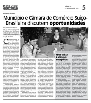 copa do mundo
Município e Câmara de Comércio Suíço-
Brasileira discutem oportunidades
Encontro no último
dia 11, no escritório da
entidade, em São Paulo,
visou a aproximação da
Prefeitura com empresas
Suíças no Brasil
C
om a proximidade da
classificação da Suíça
para a Copa do Mun-
do do próximo ano e
a recente declaração do técnico
da seleção europeia, Ottmar
Hitzfeld, de que Guarujá deve
ser o seu Centro de Treinamento
de Seleções durante o Mundial,
a Prefeitura de Guarujá procura
meios para aproveitar as oportu-
nidades. No último dia 11, repre-
sentantes do Governo Municipal
se reuniram com representantes
da Câmara de Comércio Suíço-
Brasileira (SWISSCAM), em
São Paulo. O encontro serviu
para estreitar relação e discutir
possibilidades de investimentos
culturais, esportivos e turísticos
durante a possível estadia dos
suíços em Guarujá durante o
Mundial de Futebol.
O encontro foi um dos resulta-
dos positivos da visita da comitiva
de Guarujá à Suíça no último mês
de agosto. Durante o encontro
com o embaixador do Brasil em
Berna, Igor Kipman, e com o che-
fe dos setores econômico e comer-
cial da Embaixada, César Leite,
oficializou-se o agendamento da
visita de Guarujá à Câmara de
Comércio no Brasil.
O grupo liderado pela secre-
tária-adjunta de Turismo e co-
ordenadora da Comissão para
Implantação das Ações Pro-Copa
do Mundo em Guarujá foi recep-
cionado pelas representantes dos
núcleos de Desenvolvimento de
Negócios e Eventos e Marketing
da SWISSCAM, Denise Ortega,
Mariana Badra e Flávia Ganarin.
A equipe de Guarujá teve a
oportunidade de fazer apresen-
tação sobre a qualificação da
Cidade, na posição de candidata
a Centro de Treinamento. Ela
expôs algumas ações que estão
sendo implantadas na região e
discorreu sobre a parceria entre
a Prefeitura de Guarujá e a As-
sociação Suíça de Futebol.
A pauta da reunião com a
SWISSCAM visou o apoio da
entidade e dos seus associados no
que tange à realização de ações
de cunho cultural, esportivo, edu-
cacional e turístico no Município
durante a Copa, tal como a “Casa
da Suíça-Brasil”. O equipamento
tem o objetivo de apresentar aos
brasileiros a cultura helvética e, da
mesmaforma,mostrarastradições
nacionaisaossuíços,alemães,aus-
tríacos e demais turistas estrangei-
rosquevisitaremGuarujádurante
a Copa do Mundo.
Além disso, a visita tratou da
possível organização de evento
direcionado aos associados da
SWISSCAM para apresentação
das ações de Guarujá voltadas à
provável recepção da seleção da
Suíça na Cidade e das oportuni-
dades oriundas da realização do
megaevento esportivo no Brasil.
As porta-vozes da Câmara sugeri-
ram o contato com duas entidades
de fomento à cultura e turismo do
país europeu, Presence Switzer-
land e Switzerland Tourism, com
quem a Prefeitura de Guarujá
iniciará contato brevemente.
Segundo a secretária-adjunta
de Turismo, a visita à Câmara,
seguida de recente estada na Su-
íça, reitera o desejo de Guarujá
em abrigar o time helvético na
Copa do Mundo. “Ainda que a
decisão só seja oficializada em
6 de dezembro, após o sorteio
das chaves dos jogos na Bahia,
estamos confiantes de que o Mu-
nicípio hospedará a delegação da
Suíça. Por isso, buscamos apoios
dos principais órgãos suíços no
Brasil para o desenvolvimento
conjunto de ações. Em breve, nos
reuniremos com a Associação Es-
cola Suíço-Brasileira”, declarou.
Guarujá também partici-
pou, no dia 11, da segunda
reunião da Câmara Câmara
Temática Especial Pro Copa
2014, do Conselho de Desen-
volvimento da Região Me-
tropolitana da Baixada San-
tista (Condesb), na Agência
Metropolitana (Agem), em
Santos. O encontro foi voltado
aos secretários municipais de
Turismo da Baixada Santista
e outras entidades de fomento
ao turismo na região.
Na oportunidade, foi discu-
tido a criação de Selo Regional
para facilitar a circulação dos
ônibusevansdeturismoduran-
te o período da Copa, inclusive
para a travessia da balsa entre
Guarujá e Santos. Além disso,
falou-se sobre a construção de
agenda para Brasília, junto ao
Ministério da Defesa, visando
a aceleração do processo do
Aeroporto Civil Metropolita-
no. No momento, a Prefeitura
Atrair turistas
é prioridade
metropolitana
aguarda a liberação da outorga
do empreendimento.
Finalmente, o encontro
abordou a importância da
organização de ações metro-
politanas voltadas à imprensa
estrangeira. Neste sentido, o
Santos e Região Convention
& Visitors Bureau ressaltou a
continuidade das discussões
iniciadas durante o Workshop
Metropolitano “Contagem Re-
gressiva: 11 meses para a Copa
do Mundo“, uma iniciativa
da Prefeitura de Guarujá em
parceria com a entidade.
Na opinião do assessor para
osAssuntosdaCopadoMundo
e Jogos Olímpicos e Paralímpi-
cos da Prefeitura de Guarujá,
Edson dos Santos, o encontrou
trouxe novas perspectivas. “A
Prefeitura de Guarujá acre-
dita que a metropolização é
fundamental também durante
a Copa, ampliando as oportu-
nidades que o megaevento ofe-
rece e garantindo que todas as
cidades da Baixada, ainda que
não hospedem uma seleção,
possam usufruir dos legados
positivos”, disse Santos.
Divulgação
sábado
21 de setembro de 2013
5GUARUJÁ
Diário Oficial
 