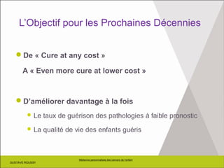 GUSTAVE ROUSSY
Médecine personnalisée des cancers de l’enfant
GUSTAVE ROUSSY
L’Objectif pour les Prochaines Décennies
De « Cure at any cost »
A « Even more cure at lower cost »
D’améliorer davantage à la fois
 Le taux de guérison des pathologies à faible pronostic
 La qualité de vie des enfants guéris
 