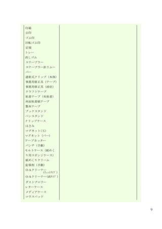 印箱
公印
ゴム印
回転ゴム印
定規
トレー
消しゴム
ステープラー
ステープラー針リムー
バー
連射式クリップ（本体）
事務用修正具（テープ）
事務用修正具（液状）
クラフトテープ
粘着テープ（布粘着）
両面粘着紙テープ
製本テープ
ブックスタンド
ペンスタンド
クリップケース
はさみ
マグネット(玉)
マグネット（バー)
テープカッター
パンチ（手動）
モルトケース（紙めく
り用スポンジケース）
紙めくりクリーム
鉛筆削（手動）
ＯＡクリーナー
      (ｳｪｯﾄﾀｲﾌﾟ)
ＯＡクリーナー(液ﾀｲﾌﾟ）
ダストブロワー
レターケース
メディアケース
マウスパッド



                   9
 
