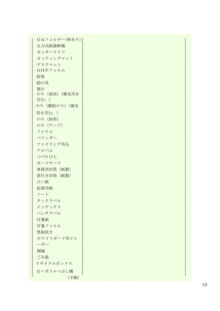 ＯＡフィルター(枠あり）
丸刃式紙裁断機
カッターナイフ
カッティングマット
デスクマット
ＯＨＰフィルム
絵筆
絵の具
墨汁
のり（液状)（補充用を
含む。）
のり（澱粉のり)（補充
用を含む。）
のり（固形）
のり（テープ）
ファイル
バインダー
ファイリング用品
アルバム
つづりひも
カードケース
事務用封筒（紙製）
窓付き封筒（紙製）
けい紙
起案用紙
ノート
タックラベル
インデックス
パンチラベル
付箋紙
付箋フィルム
黒板拭き
ホワイトボード用イレ
ーザー
額縁
ごみ箱
リサイクルボックス
缶・ボトルつぶし機
          （手動）
                 10
 