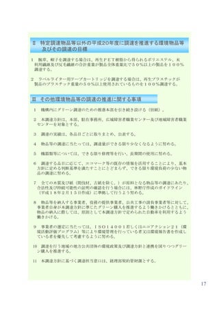 Ⅱ 特定調達物品等以外の平成２０年度に調達を推進する環境物品等
  及びその調達の目標
１    腕章、帽子を調達する場合は、再生ＰＥＴ樹脂から得られるポリエステル、未
    利用繊維及び反毛繊維の合計重量が製品全体重量比で５０％以上の製品を１００％
    調達する。

２    ラベルライター用テープカートリッジを調達する場合は、再生プラスチックが
    製品のプラスチック重量の５０％以上使用されているものを１００％調達する。


Ⅲ その他環境物品等の調達の推進に関する事項
１    機構内にグリーン調達のための推進本部を引き続き設ける（別紙）。

２     本調達方針は、本部、駐在事務所、広域障害者職業センター及び地域障害者職業
     センターを対象とする。

３    調達の実績は、各品目ごとに取りまとめ、公表する。

４    物品等の調達に当たっては、調達量ができる限り少なくなるように努める。

５    機器類等については、できる限り修理等を行い、長期間の使用に努める。

６     調達する品目に応じて、エコマーク等の既存の情報を活用することにより、基本
     方針に定める判断基準を満たすことにとどまらず、できる限り環境負荷の少ない物
     品の調達に努める。

７     全ての木質及び紙（間伐材、古紙を除く。）が原料となる物品等の調達にあたり、
     合法性及び持続可能性の証明の確認を行う場合には、林野庁作成のガイドライン
     （平成１８年２月１５日作成）に準拠して行うよう努める。

８     物品等を納入する事業者、役務の提供事業者、公共工事の請負事業者等に対して、
     事業者自身が本調達方針に準じたグリーン購入を推進するよう働きかけるとともに、
     物品の納入に際しては、原則として本調達方針で定められた自動車を利用するよう
     働きかける。

９     事業者の選定に当たっては、ＩＳＯ１４００１若しくはエコアクション２１（環
     境活動評価プログラム）等により環境管理を行っている者又は環境報告書を作成し
     ている者を優先して考慮するように努める。

10    調達を行う地域の地方公共団体の環境政策及び調達方針と連携を図りつつグリー
     ン購入を推進する。

11   本調達方針に基づく調達担当窓口は、経理部契約管財課とする。




                                              17
 