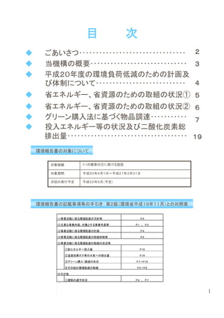 目              次
◆     ごあいさつ････････････････････････････････ ２
◆     当機構の概要･････････････････････････････ ３
◆     平成２０年度の環境負荷低減のための計画及
      び体制について･･･････････････････････････ ４
◆     省エネルギー、省資源のための取組の状況① ５
◆     省エネルギー、省資源のための取組の状況② ６
◆     グリーン購入法に基づく物品調達･･･････････ ７
◆     投入エネルギー等の状況及び二酸化炭素総
      排出量････････････････････････････････････ １９
    環境報告書の対象について

       対象組織         P.3の概要の⑤に掲げる施設

       対象期間         平成２０年４月１日～平成２１年３月３１日

       次回の発行予定      平成２２年９月（予定）




    環境報告書の記載事項等の手引き 第２版（環境省平成１９年１１月）との対照表


         (1)事業活動に係る環境配慮の方針等              P.4

         (2)主要な事業内容、対象とする事業年度等        P.1　、　P.3

         (3)事業活動に係る環境配慮の計画               P.4

         (4)事業活動に係る環境配慮の取組体制等            P.4

         (5)事業活動に係る環境配慮の取組の状況等

              ①総エネルギー投入量                 P.19

              ②温室効果ガス等の大気への排出量           P.19

              ③グリーン購入・調達の状況           P.7～P.18

              ④その他の環境配慮の取組             P.5～P.6

         (6)その他

              ①規制の遵守状況                P.4　、　P.7



                                                   1
 