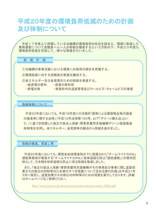 平成２０年度の環境負荷低減のための計画
及び体制について

 平成１７年度より把握している当機構の環境負荷の状況を踏まえ、環境に配慮した
業務運営について役職員一人一人の取組を徹底するという方針の下、平成２０年度も
環境負荷低減を目指して、様々な取組を行いました。

 取   組   計   画

 ①当機構の事業活動における環境への負荷の現状を把握する。
 ②環境配慮に対する役職員の意識を醸成する。
 ③省エネルギー及び省資源のための取組を推進する。
  ・紙資源の節約  ・資源の再利用
  ・節電対策    ・事務所内の温度管理及びクールビズ・ウォームビズの推奨



 取組体制について

  平成２０年度においても、平成１９年度に引き続き「国等による環境物品等の調達
 の推進等に関する法律」（平成１２年法律第１００号。以下「グリーン購入法」とい
 う。）に基づき設置した独立行政法人高齢・障害者雇用支援機構グリーン調達推進
 体制等を活用し、省エネルギー、省資源等の観点から取組を進めました。



 取組の推進、見直し等


  平成２０年度においても、環境省地球環境局の下に設置された「チームマイナス６％」
 運営事務局が実施する「チームマイナス６％」（地球温暖化防止「国民運動」）の賛同団
 体として、引き続き地球温暖化防止に係る取組を推進しました。
  また、「独立行政法人高齢・障害者雇用支援機構がその事務及び事業に関し温室効
 果ガスの排出の抑制等のため実行すべき措置について定める実行計画」を平成２１年
 ３月に策定し、温室効果ガスの排出の抑制等のための措置を実行しております。詳細
 はホームページをご参照ください。

     http://www.jeed.or.jp/disclosure/jeed/download/control_GHG.pdf




                                                                      4
 