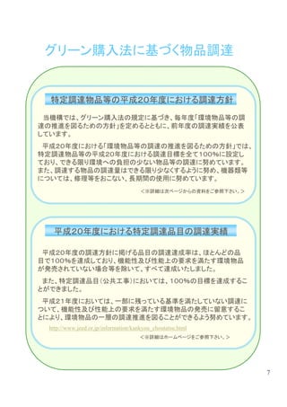 グリーン購入法に基づく物品調達


  特定調達物品等の平成２０年度における調達方針
 当機構では、グリーン購入法の規定に基づき、毎年度「環境物品等の調
達の推進を図るための方針」を定めるとともに、前年度の調達実績を公表
しています。
 平成２０年度における「環境物品等の調達の推進を図るための方針」では、
特定調達物品等の平成２０年度における調達目標を全て１００％に設定し
ており、できる限り環境への負担の少ない物品等の調達に努めています。
また、調達する物品の調達量はできる限り少なくするように努め、機器類等
については、修理等をおこない、長期間の使用に努めています。
                                      ＜※詳細は次ページからの資料をご参照下さい。＞




  平成２０年度における特定調達品目の調達実績

 平成２０年度の調達方針に掲げる品目の調達達成率は、ほとんどの品
目で１００％を達成しており、機能性及び性能上の要求を満たす環境物品
が発売されていない場合等を除いて、すべて達成いたしました。
 また、特定調達品目（公共工事）においては、１００％の目標を達成するこ
とができました。
 平成２１年度においては、一部に残っている基準を満たしていない調達に
ついて、機能性及び性能上の要求を満たす環境物品の発売に留意するこ
とにより、環境物品の一層の調達推進を図ることができるよう努めています。
 http://www.jeed.or.jp/information/kankyou_choutatsu.html
                                     ＜※詳細はホームページをご参照下さい。＞




                                                                7
 