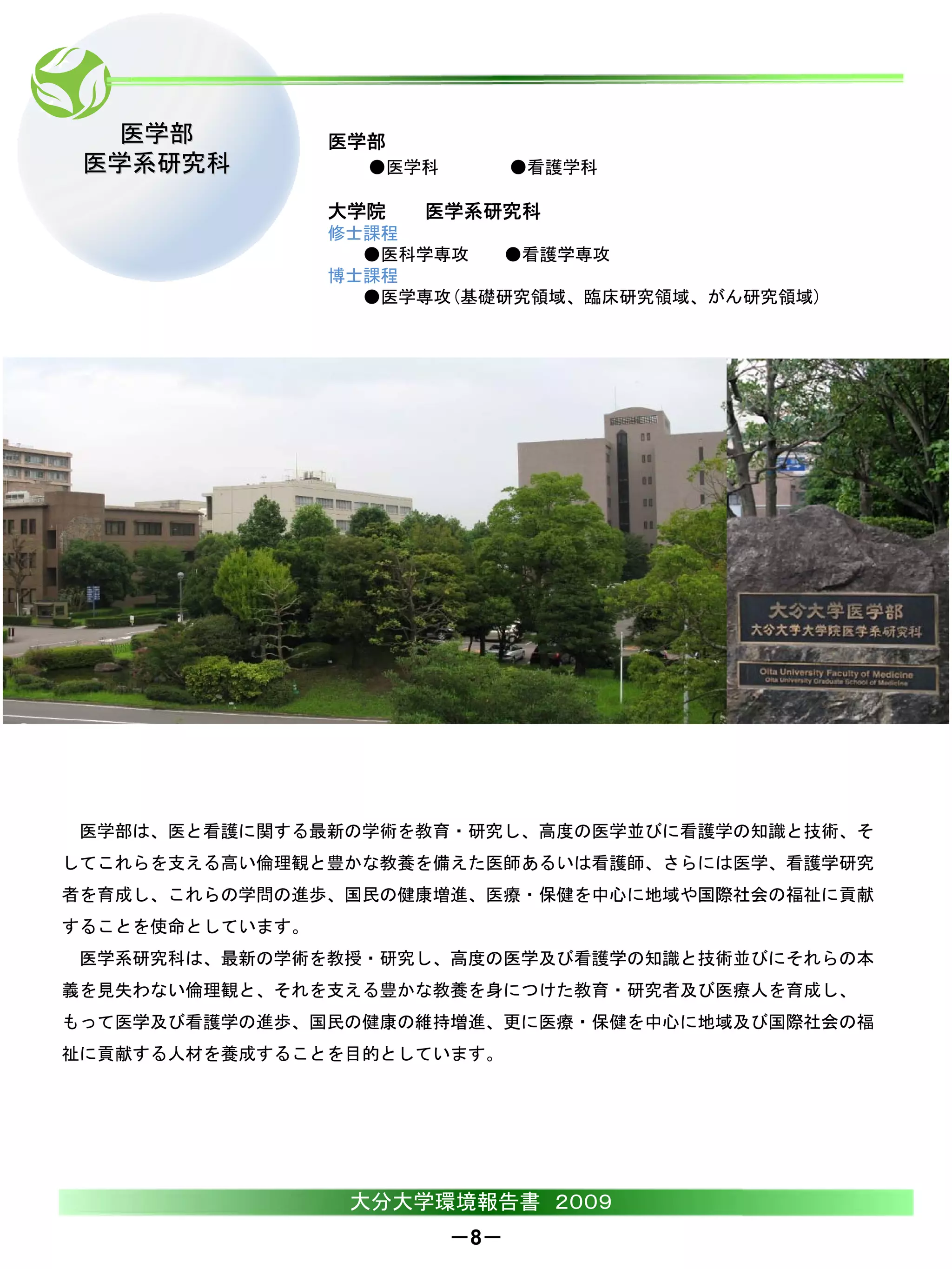 医学部            医学部
 医学系研究科            ●医学科         ●看護学科

                 大学院   医学系研究科
                 修士課程
                   ●医科学専攻  ●看護学専攻
                 博士課程
                   ●医学専攻(基礎研究領域、臨床研究領域、がん研究領域)




 医学部は、医と看護に関する最新の学術を教育・研究し、高度の医学並びに看護学の知識と技術、そ
してこれらを支える高い倫理観と豊かな教養を備えた医師あるいは看護師、さらには医学、看護学研究
者を育成し、これらの学問の進歩、国民の健康増進、医療・保健を中心に地域や国際社会の福祉に貢献
することを使命としています。
 医学系研究科は、最新の学術を教授・研究し、高度の医学及び看護学の知識と技術並びにそれらの本
義を見失わない倫理観と、それを支える豊かな教養を身につけた教育・研究者及び医療人を育成し、
もって医学及び看護学の進歩、国民の健康の維持増進、更に医療・保健を中心に地域及び国際社会の福
祉に貢献する人材を養成することを目的としています。




                  大分大学環境報告書 ２００９
                          －8－
 