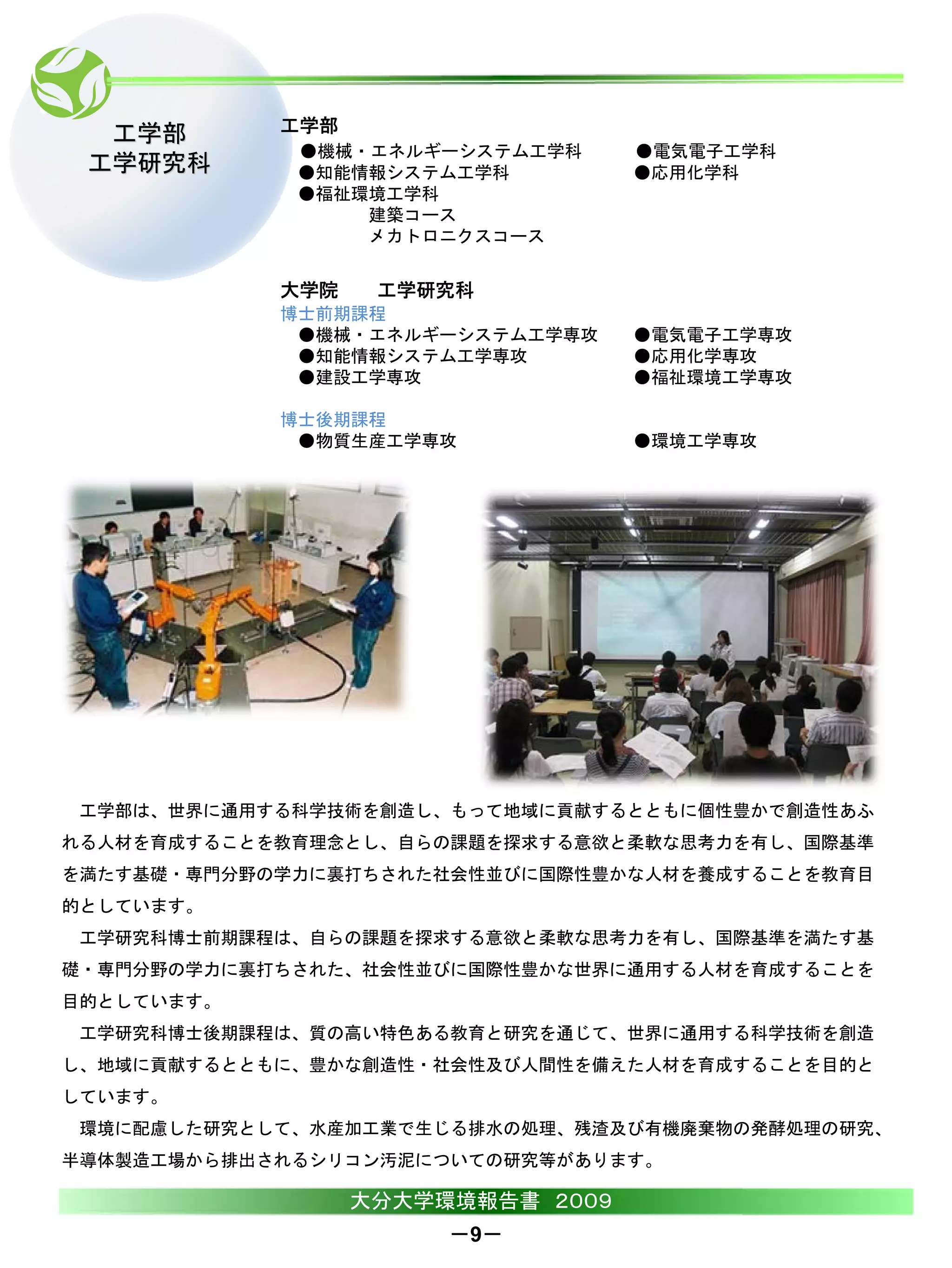 工学部       工学部
             ●機械・エネルギーシステム工学科      ●電気電子工学科
 工学研究科       ●知能情報システム工学科          ●応用化学科
             ●福祉環境工学科
                 建築コース
                 メカトロニクスコース


            大学院    工学研究科
            博士前期課程
             ●機械・エネルギーシステム工学専攻     ●電気電子工学専攻
             ●知能情報システム工学専攻         ●応用化学専攻
             ●建設工学専攻               ●福祉環境工学専攻

            博士後期課程
             ●物質生産工学専攻             ●環境工学専攻




 工学部は、世界に通用する科学技術を創造し、もって地域に貢献するとともに個性豊かで創造性あふ
れる人材を育成することを教育理念とし、自らの課題を探求する意欲と柔軟な思考力を有し、国際基準
を満たす基礎・専門分野の学力に裏打ちされた社会性並びに国際性豊かな人材を養成することを教育目
的としています。
 工学研究科博士前期課程は、自らの課題を探求する意欲と柔軟な思考力を有し、国際基準を満たす基
礎・専門分野の学力に裏打ちされた、社会性並びに国際性豊かな世界に通用する人材を育成することを
目的としています。
 工学研究科博士後期課程は、質の高い特色ある教育と研究を通じて、世界に通用する科学技術を創造
し、地域に貢献するとともに、豊かな創造性・社会性及び人間性を備えた人材を育成することを目的と
しています。
 環境に配慮した研究として、水産加工業で生じる排水の処理、残渣及び有機廃棄物の発酵処理の研究、
半導体製造工場から排出されるシリコン汚泥についての研究等があります。

                  大分大学環境報告書 ２００９
                       －9－
 