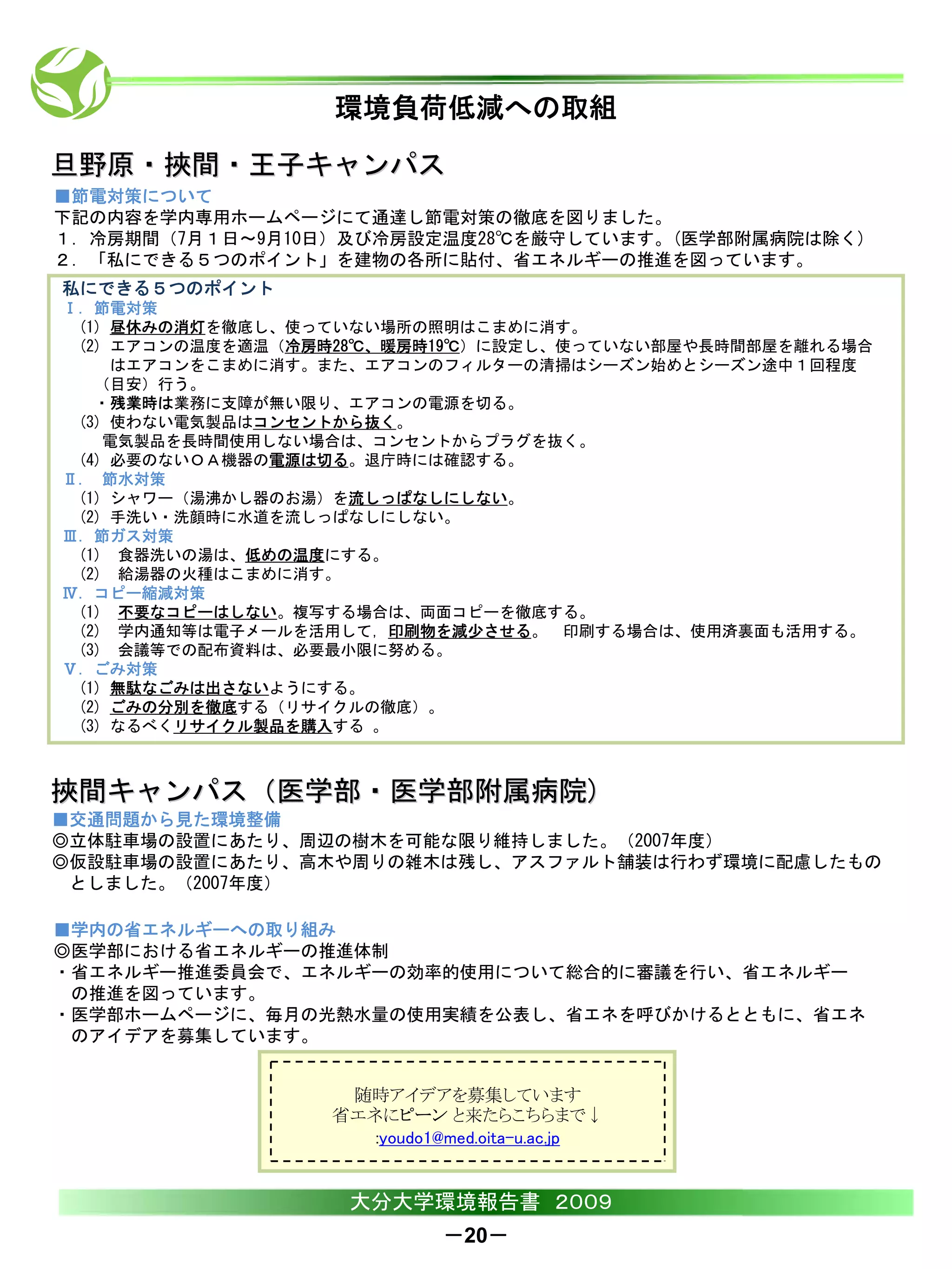 環境負荷低減への取組

旦野原・挾間・王子キャンパス
■節電対策について
下記の内容を学内専用ホームページにて通達し節電対策の徹底を図りました。
１．冷房期間（7月１日～9月10日）及び冷房設定温度28℃を厳守しています。(医学部附属病院は除く)
２．「私にできる５つのポイント」を建物の各所に貼付、省エネルギーの推進を図っています。
私にできる５つのポイント
Ⅰ．節電対策
 (1) 昼休みの消灯を徹底し、使っていない場所の照明はこまめに消す。
 (2) エアコンの温度を適温（冷房時28℃、暖房時19℃）に設定し、使っていない部屋や長時間部屋を離れる場合
     はエアコンをこまめに消す。また、エアコンのフィルターの清掃はシーズン始めとシーズン途中１回程度
   （目安）行う。
   ・残業時は業務に支障が無い限り、エアコンの電源を切る。
 (3) 使わない電気製品はコンセントから抜く。
    電気製品を長時間使用しない場合は、コンセントからプラグを抜く。
 (4) 必要のないＯＡ機器の電源は切る。退庁時には確認する。
Ⅱ. 節水対策
 (1) シャワー（湯沸かし器のお湯）を流しっぱなしにしない。
 (2) 手洗い・洗顔時に水道を流しっぱなしにしない。
Ⅲ．節ガス対策
 (1) 食器洗いの湯は、低めの温度にする。
 (2) 給湯器の火種はこまめに消す。
Ⅳ．コピー縮減対策
 (1) 不要なコピーはしない。複写する場合は、両面コピーを徹底する。
 (2) 学内通知等は電子メールを活用して，印刷物を減少させる。 印刷する場合は、使用済裏面も活用する。
 (3) 会議等での配布資料は、必要最小限に努める。
Ⅴ．ごみ対策
 (1) 無駄なごみは出さないようにする。
 (2) ごみの分別を徹底する（リサイクルの徹底）。
 (3) なるべくリサイクル製品を購入する 。



挾間キャンパス（医学部・医学部附属病院)
■交通問題から見た環境整備
◎立体駐車場の設置にあたり、周辺の樹木を可能な限り維持しました。（2007年度）
◎仮設駐車場の設置にあたり、高木や周りの雑木は残し、アスファルト舗装は行わず環境に配慮したもの
 としました。（2007年度）

■学内の省エネルギーへの取り組み
◎医学部における省エネルギーの推進体制
・省エネルギー推進委員会で、エネルギーの効率的使用について総合的に審議を行い、省エネルギー
 の推進を図っています。
・医学部ホームページに、毎月の光熱水量の使用実績を公表し、省エネを呼びかけるとともに、省エネ
 のアイデアを募集しています。


                   随時アイデアを募集しています
                  省エネにピーン と来たらこちらまで↓
                     :youdo1@med.oita-u.ac.jp


                   大分大学環境報告書 ２００９
                             －20－
 