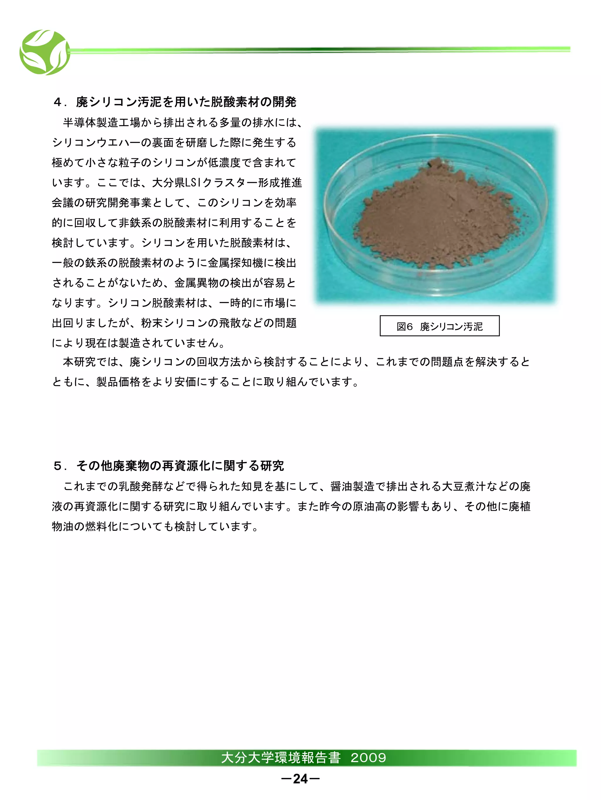 ４．廃シリコン汚泥を用いた脱酸素材の開発
 半導体製造工場から排出される多量の排水には、
シリコンウエハーの裏面を研磨した際に発生する
極めて小さな粒子のシリコンが低濃度で含まれて
います。ここでは、大分県LSIクラスター形成推進
会議の研究開発事業として、このシリコンを効率
的に回収して非鉄系の脱酸素材に利用することを
検討しています。シリコンを用いた脱酸素材は、
一般の鉄系の脱酸素材のように金属探知機に検出
されることがないため、金属異物の検出が容易と
なります。シリコン脱酸素材は、一時的に市場に
出回りましたが、粉末シリコンの飛散などの問題           図６ 廃シリコン汚泥
により現在は製造されていません。
 本研究では、廃シリコンの回収方法から検討することにより、これまでの問題点を解決すると
ともに、製品価格をより安価にすることに取り組んでいます。




５．その他廃棄物の再資源化に関する研究
 これまでの乳酸発酵などで得られた知見を基にして、醤油製造で排出される大豆煮汁などの廃
液の再資源化に関する研究に取り組んでいます。また昨今の原油高の影響もあり、その他に廃植
物油の燃料化についても検討しています。




                大分大学環境報告書 ２００９
                      －24－
 