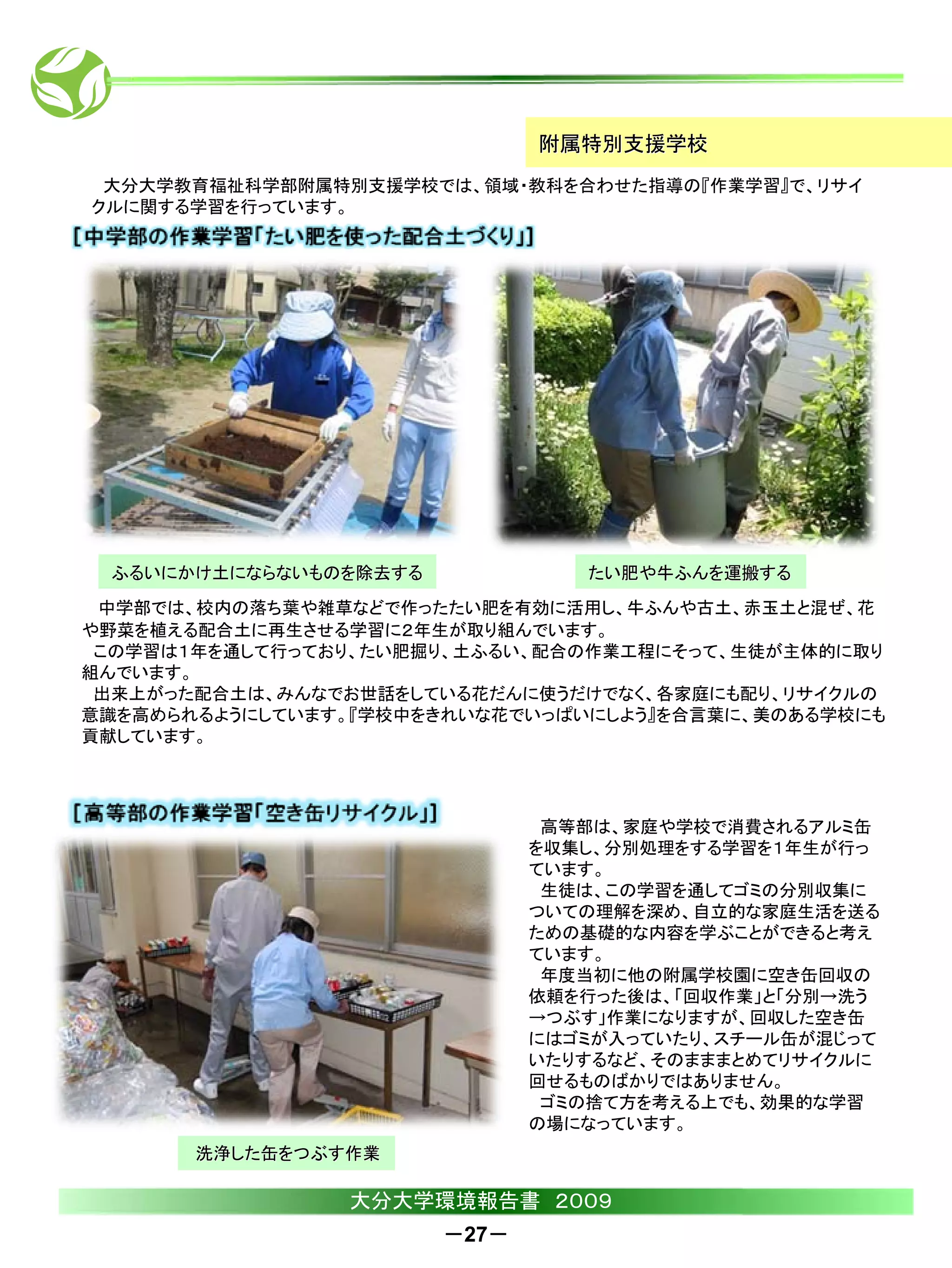 附属特別支援学校
 大分大学教育福祉科学部附属特別支援学校では、領域・教科を合わせた指導の『作業学習』で、リサイ
クルに関する学習を行っています。




 ふるいにかけ土にならないものを除去する             たい肥や牛ふんを運搬する
 中学部では、校内の落ち葉や雑草などで作ったたい肥を有効に活用し、牛ふんや古土、赤玉土と混ぜ、花
や野菜を植える配合土に再生させる学習に２年生が取り組んでいます。
 この学習は１年を通して行っており、たい肥掘り、土ふるい、配合の作業工程にそって、生徒が主体的に取り
組んでいます。
 出来上がった配合土は、みんなでお世話をしている花だんに使うだけでなく、各家庭にも配り、リサイクルの
意識を高められるようにしています。『学校中をきれいな花でいっぱいにしよう』を合言葉に、美のある学校にも
貢献しています。




                               高等部は、家庭や学校で消費されるアルミ缶
                              を収集し、分別処理をする学習を１年生が行っ
                              ています。
                               生徒は、この学習を通してゴミの分別収集に
                              ついての理解を深め、自立的な家庭生活を送る
                              ための基礎的な内容を学ぶことができると考え
                              ています。
                               年度当初に他の附属学校園に空き缶回収の
                              依頼を行った後は、「回収作業」と「分別→洗う
                              →つぶす」作業になりますが、回収した空き缶
                              にはゴミが入っていたり、スチール缶が混じって
                              いたりするなど、そのまままとめてリサイクルに
                              回せるものばかりではありません。
                               ゴミの捨て方を考える上でも、効果的な学習
                              の場になっています。
       洗浄した缶をつぶす作業

                 大分大学環境報告書 ２００９
                       －27－
 