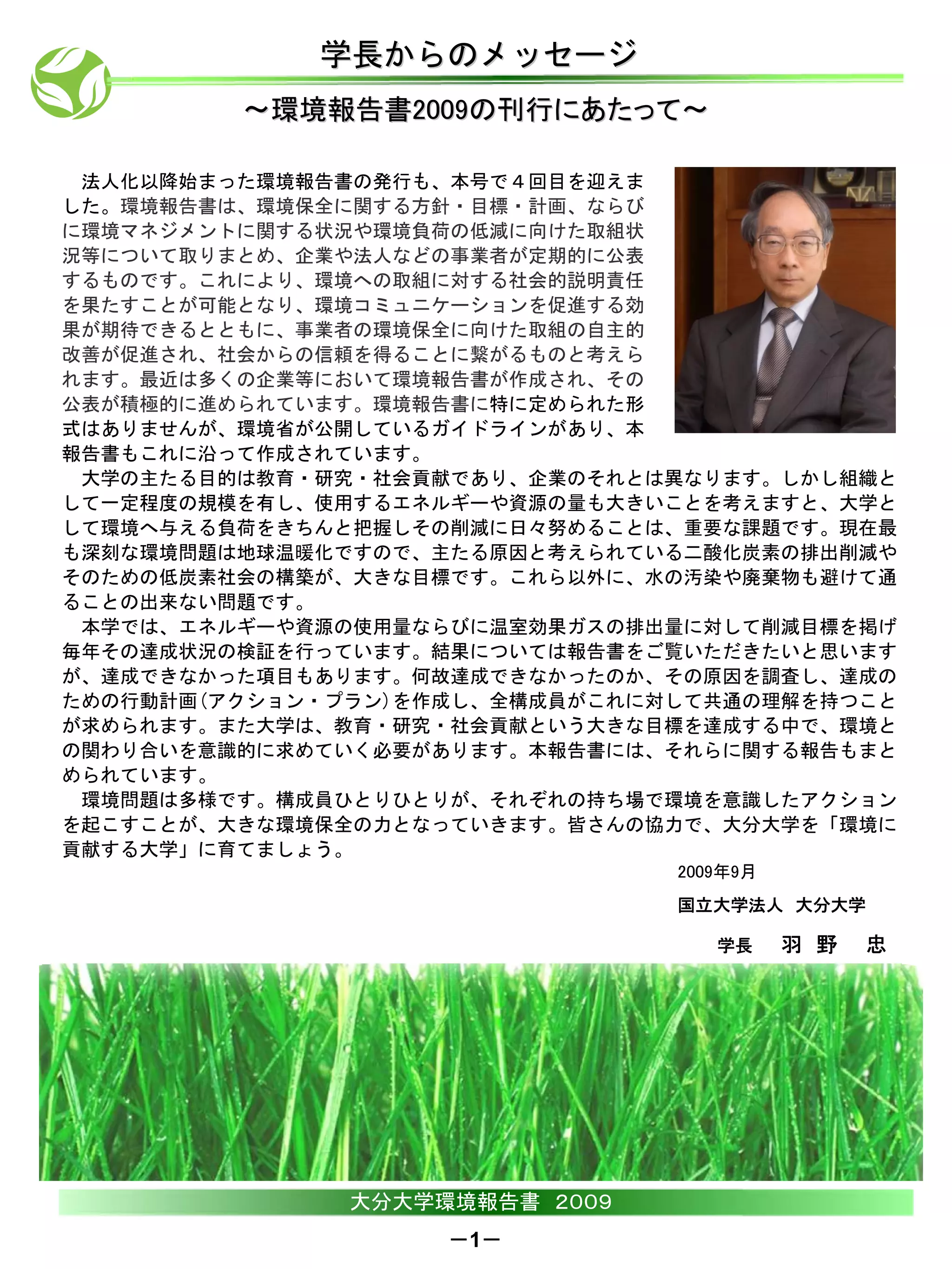 学長からのメッセージ
         ～環境報告書2009の刊行にあたって～

 法人化以降始まった環境報告書の発行も、本号で４回目を迎えま
した。環境報告書は、環境保全に関する方針・目標・計画、ならび
に環境マネジメントに関する状況や環境負荷の低減に向けた取組状
況等について取りまとめ、企業や法人などの事業者が定期的に公表
するものです。これにより、環境への取組に対する社会的説明責任
を果たすことが可能となり、環境コミュニケーションを促進する効
果が期待できるとともに、事業者の環境保全に向けた取組の自主的
改善が促進され、社会からの信頼を得ることに繋がるものと考えら
れます。最近は多くの企業等において環境報告書が作成され、その
公表が積極的に進められています。環境報告書に特に定められた形
式はありませんが、環境省が公開しているガイドラインがあり、本
報告書もこれに沿って作成されています。
 大学の主たる目的は教育・研究・社会貢献であり、企業のそれとは異なります。しかし組織と
して一定程度の規模を有し、使用するエネルギーや資源の量も大きいことを考えますと、大学と
して環境へ与える負荷をきちんと把握しその削減に日々努めることは、重要な課題です。現在最
も深刻な環境問題は地球温暖化ですので、主たる原因と考えられている二酸化炭素の排出削減や
そのための低炭素社会の構築が、大きな目標です。これら以外に、水の汚染や廃棄物も避けて通
ることの出来ない問題です。
 本学では、エネルギーや資源の使用量ならびに温室効果ガスの排出量に対して削減目標を掲げ
毎年その達成状況の検証を行っています。結果については報告書をご覧いただきたいと思います
が、達成できなかった項目もあります。何故達成できなかったのか、その原因を調査し、達成の
ための行動計画(アクション・プラン)を作成し、全構成員がこれに対して共通の理解を持つこと
が求められます。また大学は、教育・研究・社会貢献という大きな目標を達成する中で、環境と
の関わり合いを意識的に求めていく必要があります。本報告書には、それらに関する報告もまと
められています。
 環境問題は多様です。構成員ひとりひとりが、それぞれの持ち場で環境を意識したアクション
を起こすことが、大きな環境保全の力となっていきます。皆さんの協力で、大分大学を「環境に
貢献する大学」に育てましょう。
                                2009年9月
                                国立大学法人 大分大学

                                   学長     羽 野   忠




               大分大学環境報告書 ２００９
                    －1－
 