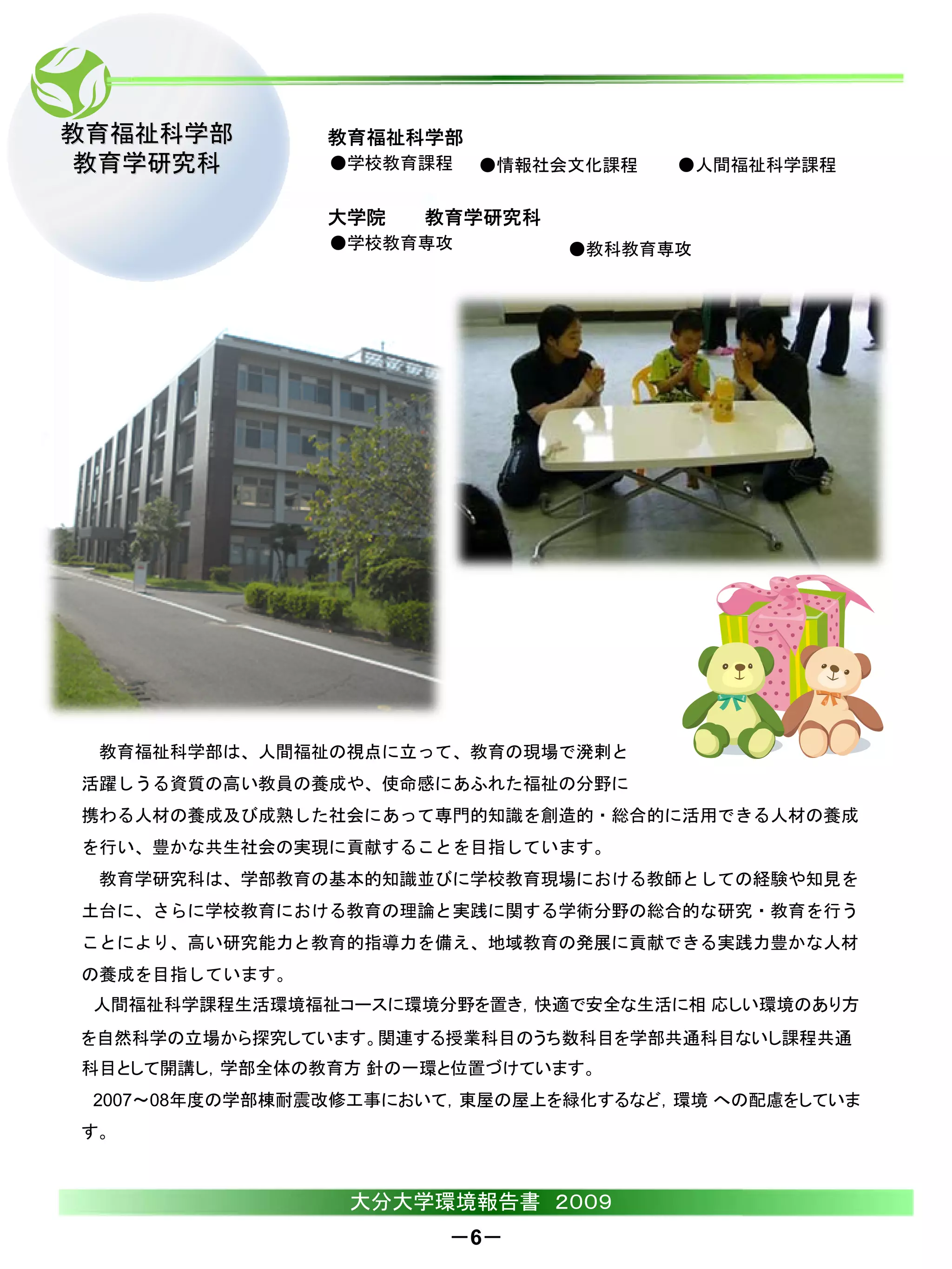 教育福祉科学部        教育福祉科学部
教育学研究科          ●学校教育課程   ●情報社会文化課程   ●人間福祉科学課程

               大学院    教育学研究科
                ●学校教育専攻        ●教科教育専攻




 教育福祉科学部は、人間福祉の視点に立って、教育の現場で溌剌と
活躍しうる資質の高い教員の養成や、使命感にあふれた福祉の分野に
携わる人材の養成及び成熟した社会にあって専門的知識を創造的・総合的に活用できる人材の養成
を行い、豊かな共生社会の実現に貢献することを目指しています。
 教育学研究科は、学部教育の基本的知識並びに学校教育現場における教師としての経験や知見を
土台に、さらに学校教育における教育の理論と実践に関する学術分野の総合的な研究・教育を行う
ことにより、高い研究能力と教育的指導力を備え、地域教育の発展に貢献できる実践力豊かな人材
の養成を目指しています。
 人間福祉科学課程生活環境福祉コースに環境分野を置き，快適で安全な生活に相 応しい環境のあり方
を自然科学の立場から探究しています。関連する授業科目のうち数科目を学部共通科目ないし課程共通
科目として開講し，学部全体の教育方 針の一環と位置づけています。
 2007～08年度の学部棟耐震改修工事において，東屋の屋上を緑化するなど，環境 への配慮をしていま
す。



                 大分大学環境報告書 ２００９
                       －6－
 