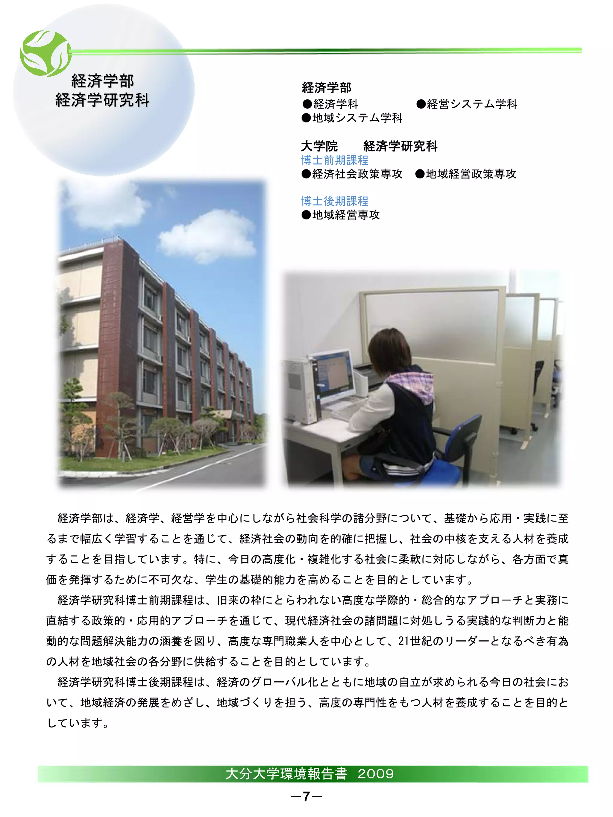 経済学部                 経済学部
経済学研究科                ●経済学科       ●経営システム学科
                      ●地域システム学科

                      大学院    経済学研究科
                      博士前期課程
                      ●経済社会政策専攻 ●地域経営政策専攻

                      博士後期課程
                      ●地域経営専攻




 経済学部は、経済学、経営学を中心にしながら社会科学の諸分野について、基礎から応用・実践に至
るまで幅広く学習することを通じて、経済社会の動向を的確に把握し、社会の中核を支える人材を養成
することを目指しています。特に、今日の高度化・複雑化する社会に柔軟に対応しながら、各方面で真
価を発揮するために不可欠な、学生の基礎的能力を高めることを目的としています。
 経済学研究科博士前期課程は、旧来の枠にとらわれない高度な学際的・総合的なアプロ－チと実務に
直結する政策的・応用的アプロ－チを通じて、現代経済社会の諸問題に対処しうる実践的な判断力と能
動的な問題解決能力の涵養を図り、高度な専門職業人を中心として、21世紀のリーダーとなるべき有為
の人材を地域社会の各分野に供給することを目的としています。
 経済学研究科博士後期課程は、経済のグローバル化とともに地域の自立が求められる今日の社会にお
いて、地域経済の発展をめざし、地域づくりを担う、高度の専門性をもつ人材を養成することを目的と
しています。



                大分大学環境報告書 ２００９
                     －7－
 