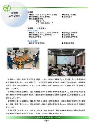 工学部       工学部
             ●機械・エネルギーシステム工学科      ●電気電子工学科
 工学研究科       ●知能情報システム工学科          ●応用化学科
             ●福祉環境工学科
                 建築コース
                 メカトロニクスコース


            大学院    工学研究科
            博士前期課程
             ●機械・エネルギーシステム工学専攻     ●電気電子工学専攻
             ●知能情報システム工学専攻         ●応用化学専攻
             ●建設工学専攻               ●福祉環境工学専攻

            博士後期課程
             ●物質生産工学専攻             ●環境工学専攻




 工学部は、世界に通用する科学技術を創造し、もって地域に貢献するとともに個性豊かで創造性あふ
れる人材を育成することを教育理念とし、自らの課題を探求する意欲と柔軟な思考力を有し、国際基準
を満たす基礎・専門分野の学力に裏打ちされた社会性並びに国際性豊かな人材を養成することを教育目
的としています。
 工学研究科博士前期課程は、自らの課題を探求する意欲と柔軟な思考力を有し、国際基準を満たす基
礎・専門分野の学力に裏打ちされた、社会性並びに国際性豊かな世界に通用する人材を育成することを
目的としています。
 工学研究科博士後期課程は、質の高い特色ある教育と研究を通じて、世界に通用する科学技術を創造
し、地域に貢献するとともに、豊かな創造性・社会性及び人間性を備えた人材を育成することを目的と
しています。
 環境に配慮した研究として、水産加工業で生じる排水の処理、残渣及び有機廃棄物の発酵処理の研究、
半導体製造工場から排出されるシリコン汚泥についての研究等があります。

                  大分大学環境報告書 ２００９
                       －9－
 