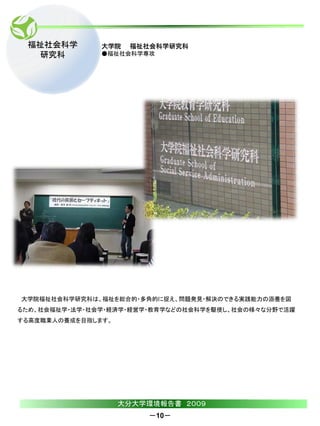福祉社会科学        大学院   福祉社会科学研究科
  研究科          ●福祉社会科学専攻




大学院福祉社会科学研究科は、福祉を総合的・多角的に捉え、問題発見・解決のできる実践能力の涵養を図
るため、社会福祉学・法学・社会学・経済学・経営学・教育学などの社会科学を駆使し、社会の様々な分野で活躍
する高度職業人の養成を目指します。




                    大分大学環境報告書 ２００９
                        －10－
 