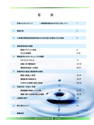 目       次

    学長からのメッセージ      ～環境報告書2009の刊行にあたって～   1



1   環境方針                                  2



2   中長期的環境負荷削減計画及び2008年度の目標及び主な取組         3



3   環境管理体制の構築

      環境マネジメント体制                          4
      大分大学概要                              5-10
4   環境負荷の少ないキャンパスの構築

      マテリアルバランス                           11

      活動に伴う環境負荷                           12-19

      環境負荷低減への取組                          20-21

5   環境研究の推進と環境教育の実践

      環境に配慮した研究                           22-24

      環境教育の実施状況                           25-27

      大学内での環境に関する取組                       28-30

6   地域社会への協力・支援

      環境関連の講演・イベント等                       31-37

      環境に関する地域行政との連携                      38-39

７   法規制の遵守                                40



8   第三者のコメント                              41



    編集後記                                  42


                  大分大学環境報告書 ２００９
 