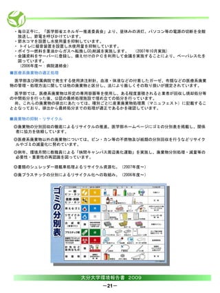 ・毎日正午に、「医学部省エネルギー推進委員会」より、昼休みの消灯、パソコン等の電源の切断を全館
  放送し、節電を呼びかけています。
 ・節水コマを設置し水使用量を抑制しています。
 ・ トイレに擬音装置を設置し水使用量を抑制しています。
 ・ボイラー燃料を重油からガスへ転換しCO2削減を実施します。 （2007年10月実施)
 ・会議資料をサーバーに登録し、備え付けのＰＣを利用して会議を実施することにより、ペーパレス化を
  図っています。
  （2006年度～：病院連絡会）
■医療系廃棄物の適正処理
 医学部及び附属病院で発生する使用済注射針、血液・体液などの付着したガーゼ、布類などの医療系廃棄
物の管理・処理方法に関しては他の廃棄物と区分し、法により厳しくその取り扱いが規定されています。
 医学部では、医療系廃棄物は所定の専用容器等を使用し、ある程度蓄積されると業者が回収し焼却処分等
の中間処分を行った後、公認の最終処理施設で埋め立ての処分を行っています。
 尚、これらの廃棄物の排出にあたっては、種別ごとに産業廃棄物処理票（マニュフェスト）に記載するこ
ととなっており、排出から最終処分までの処理が適正であるかを確認しています。

■廃棄物の抑制・リサイクル
 ◎廃棄物の分別回収の徹底によるリサイクルの推進。医学部ホームページにゴミの分別表を掲載し、関係
 者に協力を依頼しています。
 ◎医療系廃棄物以外の廃棄物については、ビン・カン等の不燃物及び紙類の分別回収を行うなどリサイク
 ルやゴミの減量化に努めています。
 ◎例年、環境月間に教職員による「挾間キャンパス周辺美化運動」を実施し、廃棄物分別処理・減量等の
 必要性・重要性の再認識を図っています。

 ◎書類のシュレッダー搭載車処理よるリサイクル資源化。（2007年度～）
 ◎廃プラスチックの分別によるリサイクル化への取組み。（2006年度～）




                  大分大学環境報告書 ２００９
                        －21－
 